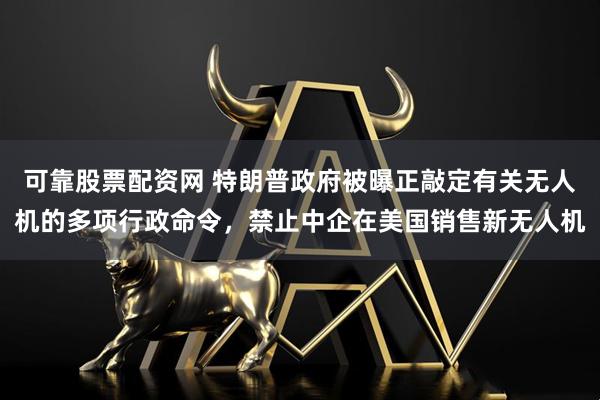 可靠股票配资网 特朗普政府被曝正敲定有关无人机的多项行政命令，禁止中企在美国销售新无人机