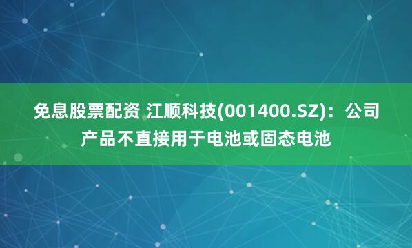 免息股票配资 江顺科技(001400.SZ)：公司产品不直接用于电池或固态电池