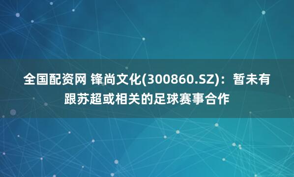 全国配资网 锋尚文化(300860.SZ)：暂未有跟苏超或相关的足球赛事合作