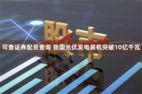 可查证券配资查询 我国光伏发电装机突破10亿千瓦