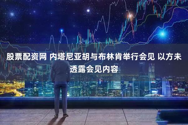 股票配资网 内塔尼亚胡与布林肯举行会见 以方未透露会见内容