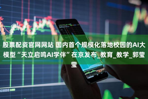股票配资官网网站 国内首个规模化落地校园的AI大模型“天立启鸣AI学伴”在京发布_教育_教学_郭莹