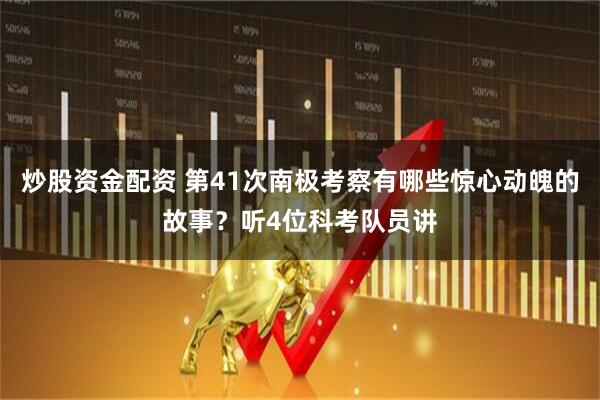 炒股资金配资 第41次南极考察有哪些惊心动魄的故事？听4位科考队员讲