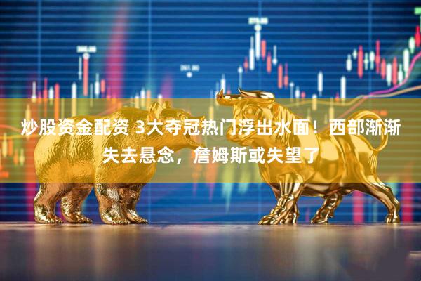 炒股资金配资 3大夺冠热门浮出水面！西部渐渐失去悬念，詹姆斯或失望了