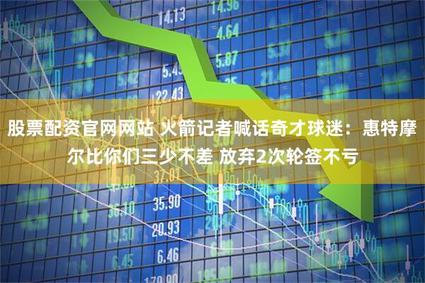 股票配资官网网站 火箭记者喊话奇才球迷：惠特摩尔比你们三少不差 放弃2次轮签不亏