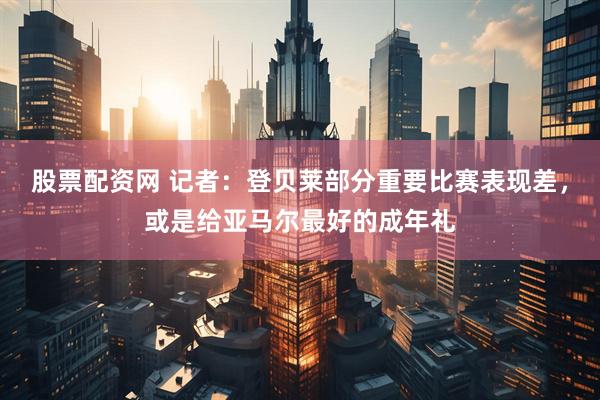 股票配资网 记者：登贝莱部分重要比赛表现差，或是给亚马尔最好的成年礼