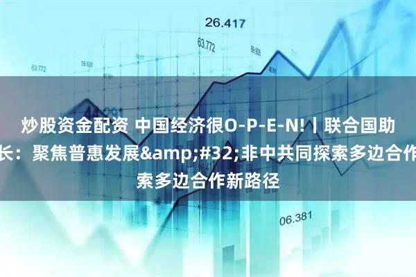 炒股资金配资 中国经济很O-P-E-N!丨联合国助理秘书长：聚焦普惠发展&#32;非中共同探索多边合作新路径