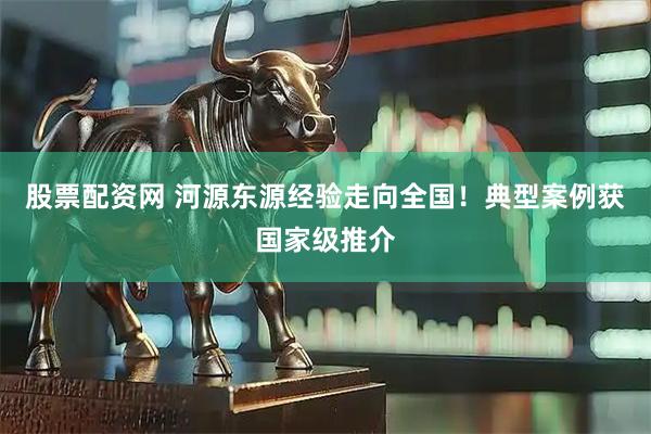 股票配资网 河源东源经验走向全国！典型案例获国家级推介