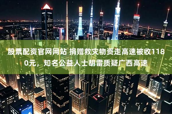 股票配资官网网站 捐赠救灾物资走高速被收1180元，知名公益人士胡雷质疑广西高速