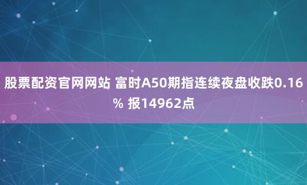 股票配资官网网站 富时A50期指连续夜盘收跌0.16% 报14962点