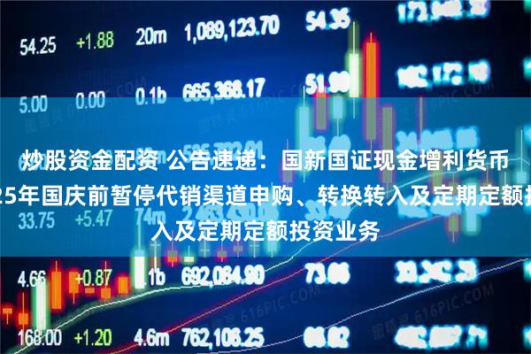 炒股资金配资 公告速递：国新国证现金增利货币基金2025年国庆前暂停代销渠道申购、转换转入及定期定额投资业务