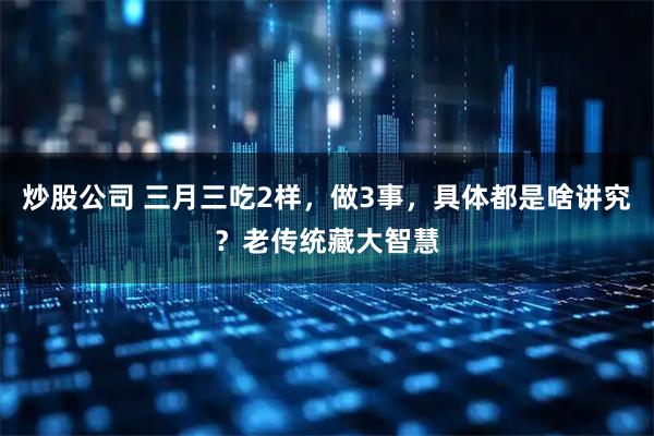 炒股公司 三月三吃2样，做3事，具体都是啥讲究？老传统藏大智慧