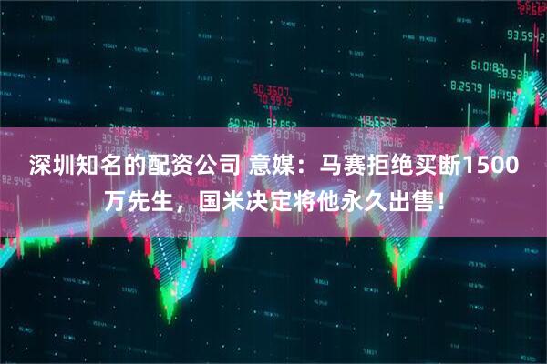 深圳知名的配资公司 意媒：马赛拒绝买断1500万先生，国米决定将他永久出售！