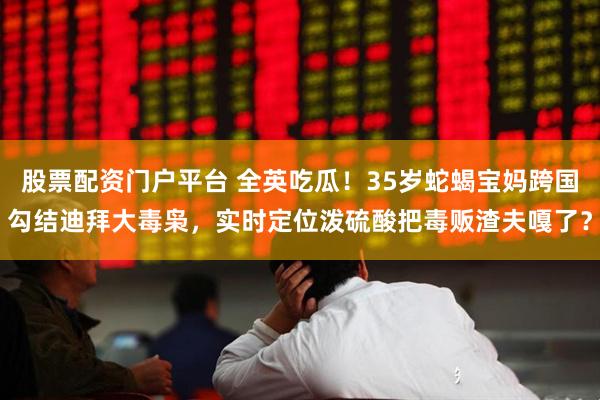 股票配资门户平台 全英吃瓜！35岁蛇蝎宝妈跨国勾结迪拜大毒枭，实时定位泼硫酸把毒贩渣夫嘎了？
