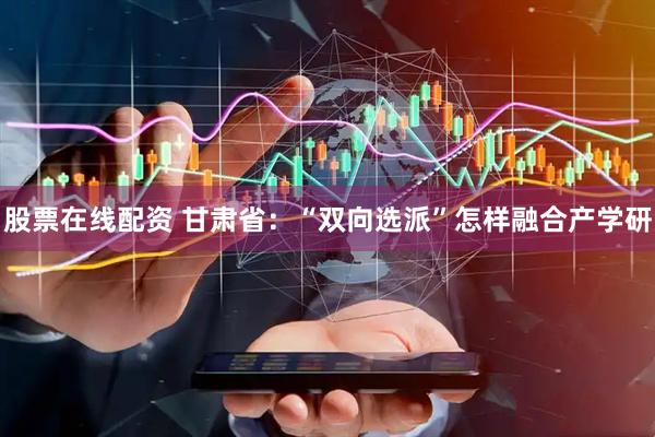 股票在线配资 甘肃省:“双向选派”怎样融合产学研