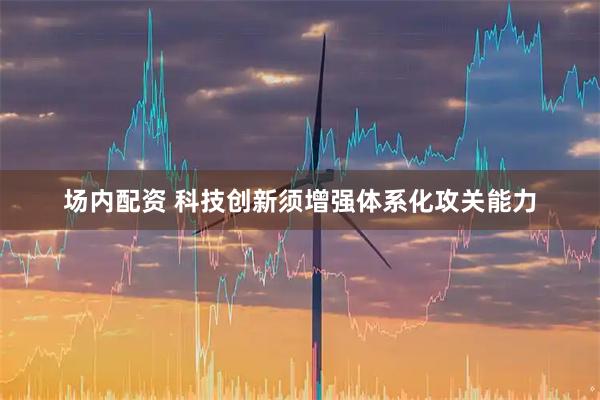 场内配资 科技创新须增强体系化攻关能力