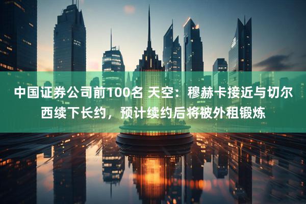 中国证券公司前100名 天空:穆赫卡接近与切尔西续下长约,预计续约后将被外租锻炼