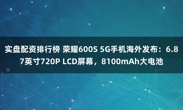 实盘配资排行榜 荣耀600S 5G手机海外发布：6.87英寸720P LCD屏幕，8100mAh大电池